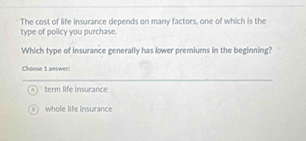 the cost of life insurance depends on many factors, one of which is the type of policy you purchase. which type of insurance generally has lower premiums in the beginning? choose 1 answer: a term life insurance b whole life insurance