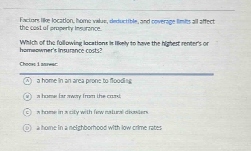 factors like location, home value, deductible, and coverage limits all affect the cost of property insurance. which of the following locations is likely to have the highest renters or homeowners insurance costs? choose 1 answer: a a home in an area prone to flooding b a home far away from the coast c a home in a city with few natural disasters d a home in a neighborhood with low crime rates