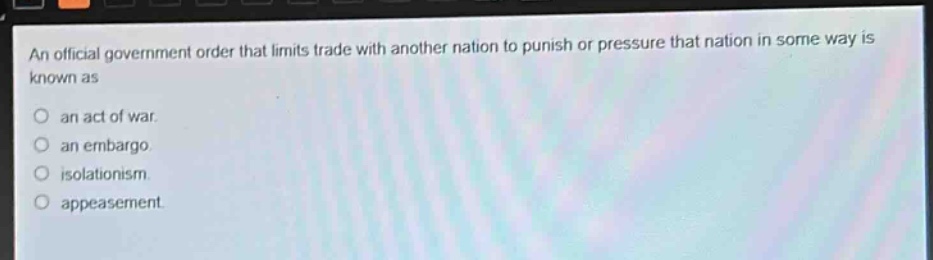 an official government order that limits trade with another nation to punish or pressure that nation in some way is known as\nan act of war.\nan embargo.\nisolationism.\nappeasement.