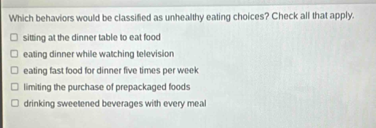 which behaviors would be classified as unhealthy eating choices? check all that apply. sitting at the dinner table to eat food eating dinner while watching television eating fast food for dinner five times per week limiting the purchase of prepackaged foods drinking sweetened beverages with every meal