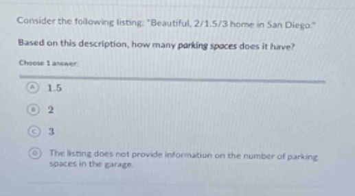 consider the following listing: \beautiful 2/1.5/3 home in san diego.\ based on this description, how many parking spaces does it have? choose 1 answer: a 1.5 b 2 c 3 d the listing does not provide information on the number of parking spaces in the garage.