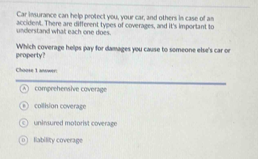 car insurance can help protect you, your car, and others in case of an accident. there are different types of coverages, and its important to understand what each one does. which coverage helps pay for damages you cause to someone elses car or property? choose 1 answer: a comprehensive coverage b collision coverage c uninsured motorist coverage d liability coverage