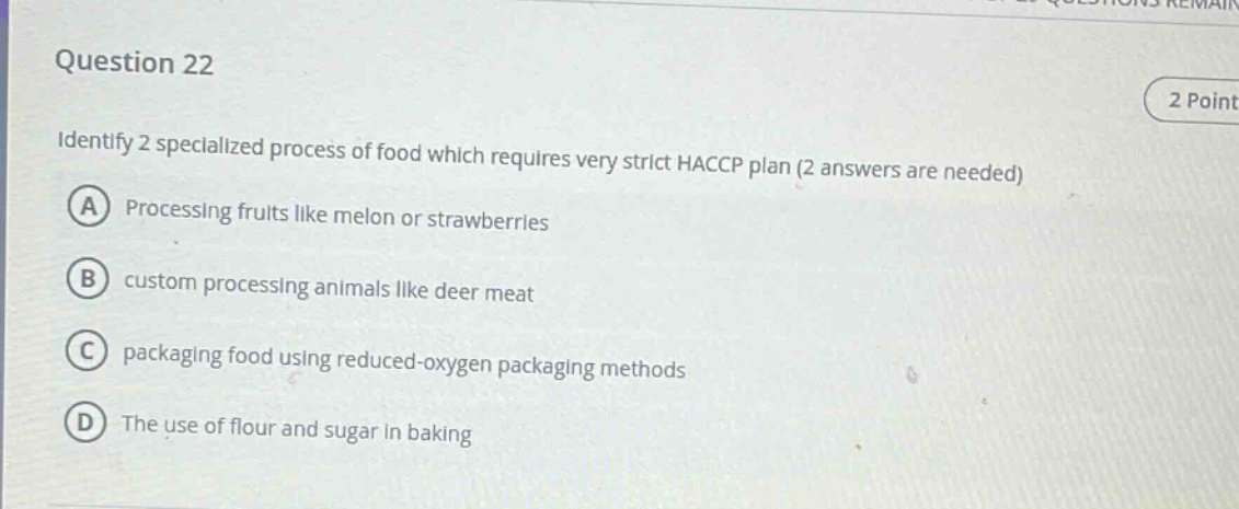 question 22\n2 point\nidentify 2 specialized process of food which requires very strict haccp plan (2 answers are needed)\na processing fruits like melon or strawberries\nb custom processing animals like deer meat\nc packaging food using reduced - oxygen packaging methods\nd the use of flour and sugar in baking