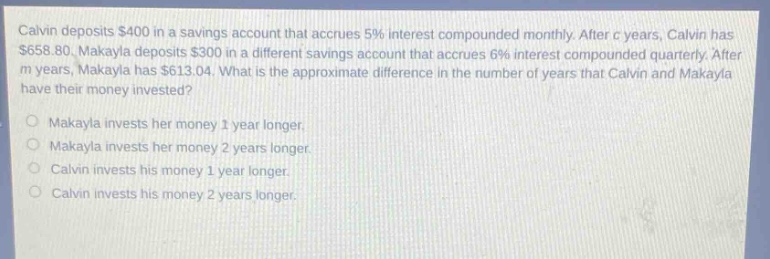 calvin deposits $400 in a savings account that accrues 5% interest compounded monthly. after c years, calvin has $658.80. makayla deposits $300 in a different savings account that accrues 6% interest compounded quarterly. after m years, makayla has $613.04. what is the approximate difference in the number of years that calvin and makayla have their money invested? makayla invests her money 1 year longer. makayla invests her money 2 years longer. calvin invests his money 1 year longer. calvin invests his money 2 years longer.