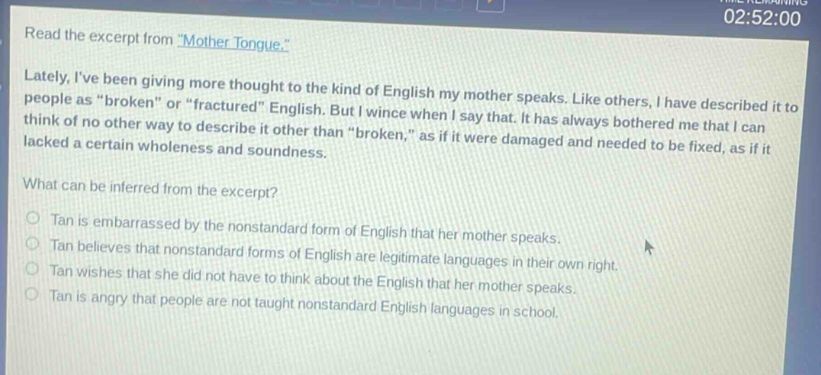 read the excerpt from \mother tongue.\ lately, ive been giving more thought to the kind of english my mother speaks. like others, i have described it to people as \broken\ or \fractured\ english. but i wince when i say that. it has always bothered me that i can think of no other way to describe it other than \broken,\ as if it were damaged and needed to be fixed, as if it lacked a certain wholeness and soundness. what can be inferred from the excerpt? tan is embarrassed by the nonstandard form of english that her mother speaks. tan believes that nonstandard forms of english are legitimate languages in their own right. tan wishes that she did not have to think about the english that her mother speaks. tan is angry that people are not taught nonstandard english languages in school.