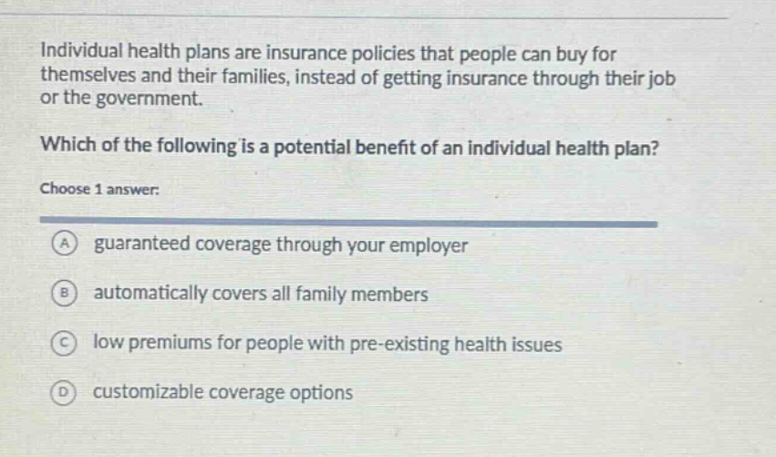 individual health plans are insurance policies that people can buy for themselves and their families, instead of getting insurance through their job or the government. which of the following is a potential benefit of an individual health plan? choose 1 answer: a guaranteed coverage through your employer b automatically covers all family members c low premiums for people with pre - existing health issues d customizable coverage options