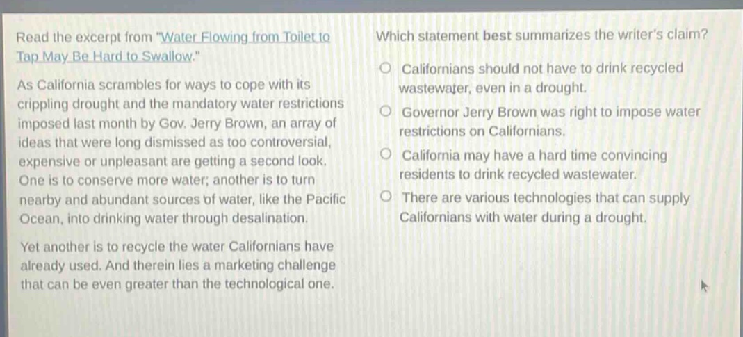 read the excerpt from \water flowing from toilet to tap may be hard to swallow.\ as california scrambles for ways to cope with its crippling drought and the mandatory water restrictions imposed last month by gov. jerry brown, an array of ideas that were long dismissed as too controversial, expensive or unpleasant are getting a second look. one is to conserve more water; another is to turn nearby and abundant sources of water, like the pacific ocean, into drinking water through desalination. yet another is to recycle the water californians have already used. and therein lies a marketing challenge that can be even greater than the technological one. which statement best summarizes the writers claim? californians should not have to drink recycled wastewater, even in a drought. governor jerry brown was right to impose water restrictions on californians. california may have a hard time convincing residents to drink recycled wastewater. there are various technologies that can supply californians with water during a drought.