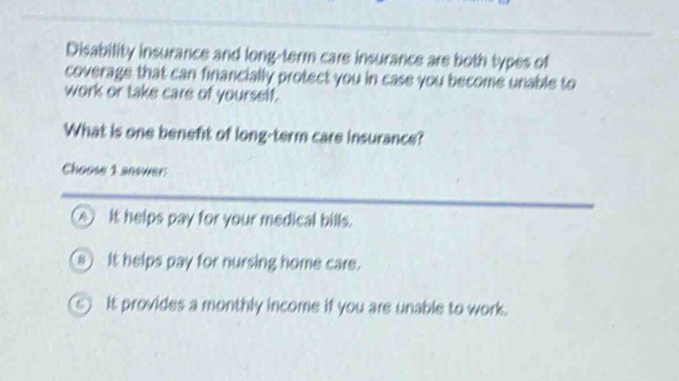 disability insurance and long - term care insurance are both types of coverage that can financially protect you in case you become unable to work or take care of yourself. what is one benefit of long - term care insurance? choose 1 answer: a it helps pay for your medical bills. b it helps pay for nursing home care. c it provides a monthly income if you are unable to work.