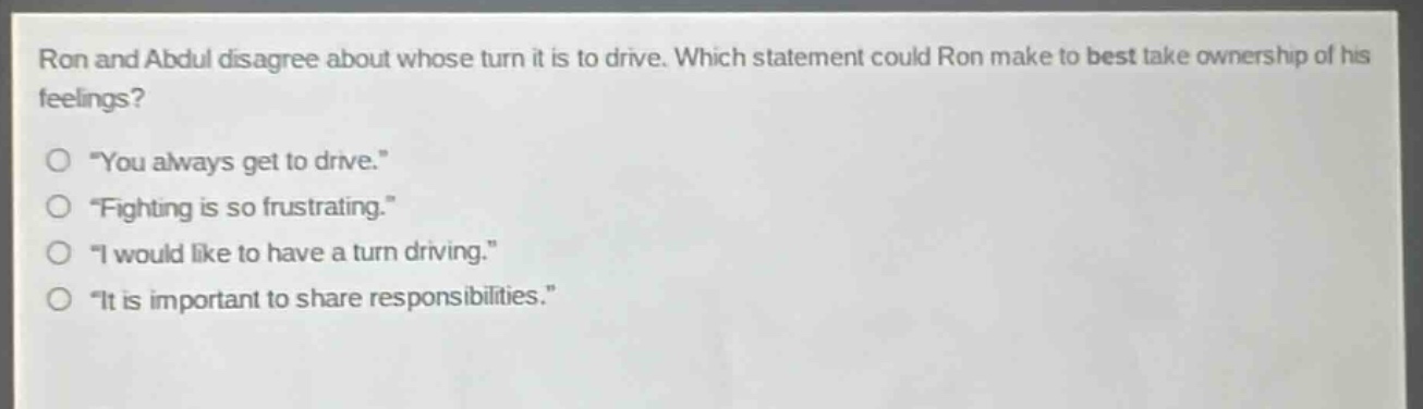 ron and abdul disagree about whose turn it is to drive. which statement could ron make to best take ownership of his feelings?\n“ you always get to drive.”\n“ fighting is so frustrating.”\n“ i would like to have a turn driving.”\n“ it is important to share responsibilities.”