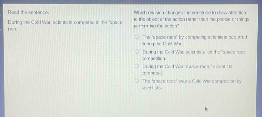 read the sentence. during the cold war, scientists competed in the \space race.\ which revision changes the sentence to draw attention to the object of the action rather than the people or things performing the action? the \space race\ by competing scientists occurred during the cold war. during the cold war, scientists led the \space race\ competition. during the cold war \space race,\ scientists competed. the \space race\ was a cold war competition by scientists.