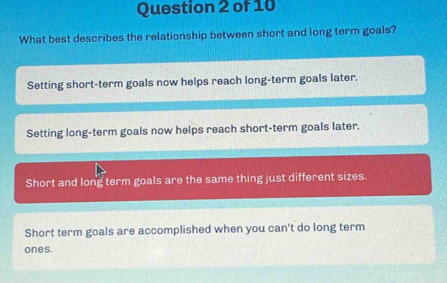 question 2 of 10\nwhat best describes the relationship between short and long term goals?\nsetting short - term goals now helps reach long - term goals later.\nsetting long - term goals now helps reach short - term goals later.\nshort and long term goals are the same thing just different sizes.\nshort term goals are accomplished when you cant do long term ones.