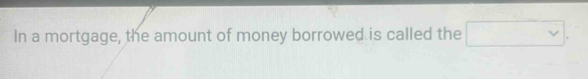 in a mortgage, the amount of money borrowed is called the