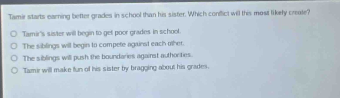 tamir starts earning better grades in school than his sister. which conflict will this most likely create?\no tamirs sister will begin to get poor grades in school.\no the siblings will begin to compete against each other.\no the siblings will push the boundaries against authorities.\no tamir will make fun of his sister by bragging about his grades.