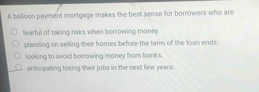 a balloon payment mortgage makes the best sense for borrowers who are\nfearful of taking risks when borrowing money.\nplanning on selling their homes before the term of the loan ends.\nlooking to avoid borrowing money from banks.\nanticipating losing their jobs in the next few years.