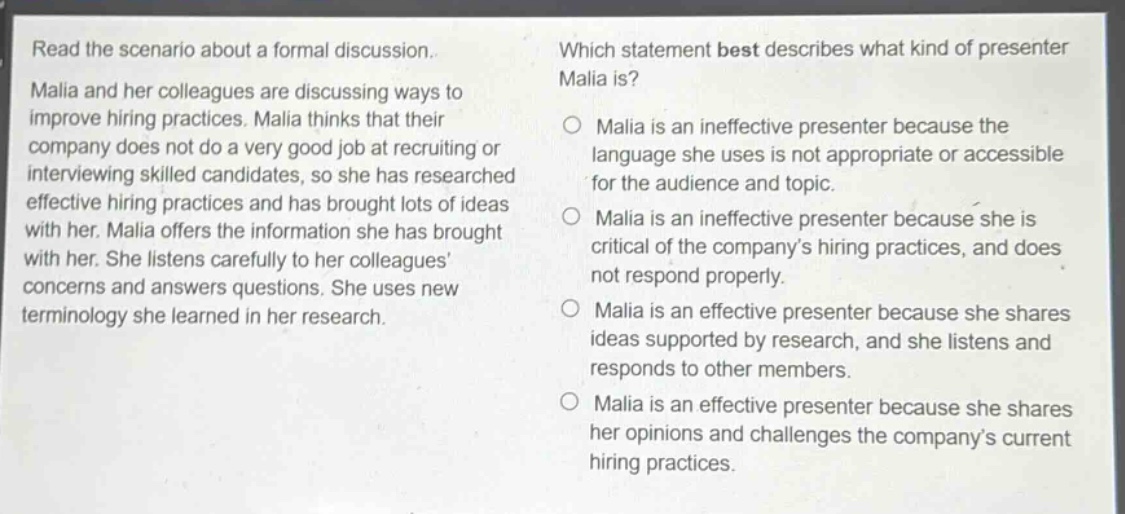 read the scenario about a formal discussion. malia and her colleagues are discussing ways to improve hiring practices. malia thinks that their company does not do a very good job at recruiting or interviewing skilled candidates, so she has researched effective hiring practices and has brought lots of ideas with her. malia offers the information she has brought with her. she listens carefully to her colleagues concerns and answers questions. she uses new terminology she learned in her research. which statement best describes what kind of presenter malia is? malia is an ineffective presenter because the language she uses is not appropriate or accessible for the audience and topic. malia is an ineffective presenter because she is critical of the companys hiring practices, and does not respond properly. malia is an effective presenter because she shares ideas supported by research, and she listens and responds to other members. malia is an effective presenter because she shares her opinions and challenges the companys current hiring practices.