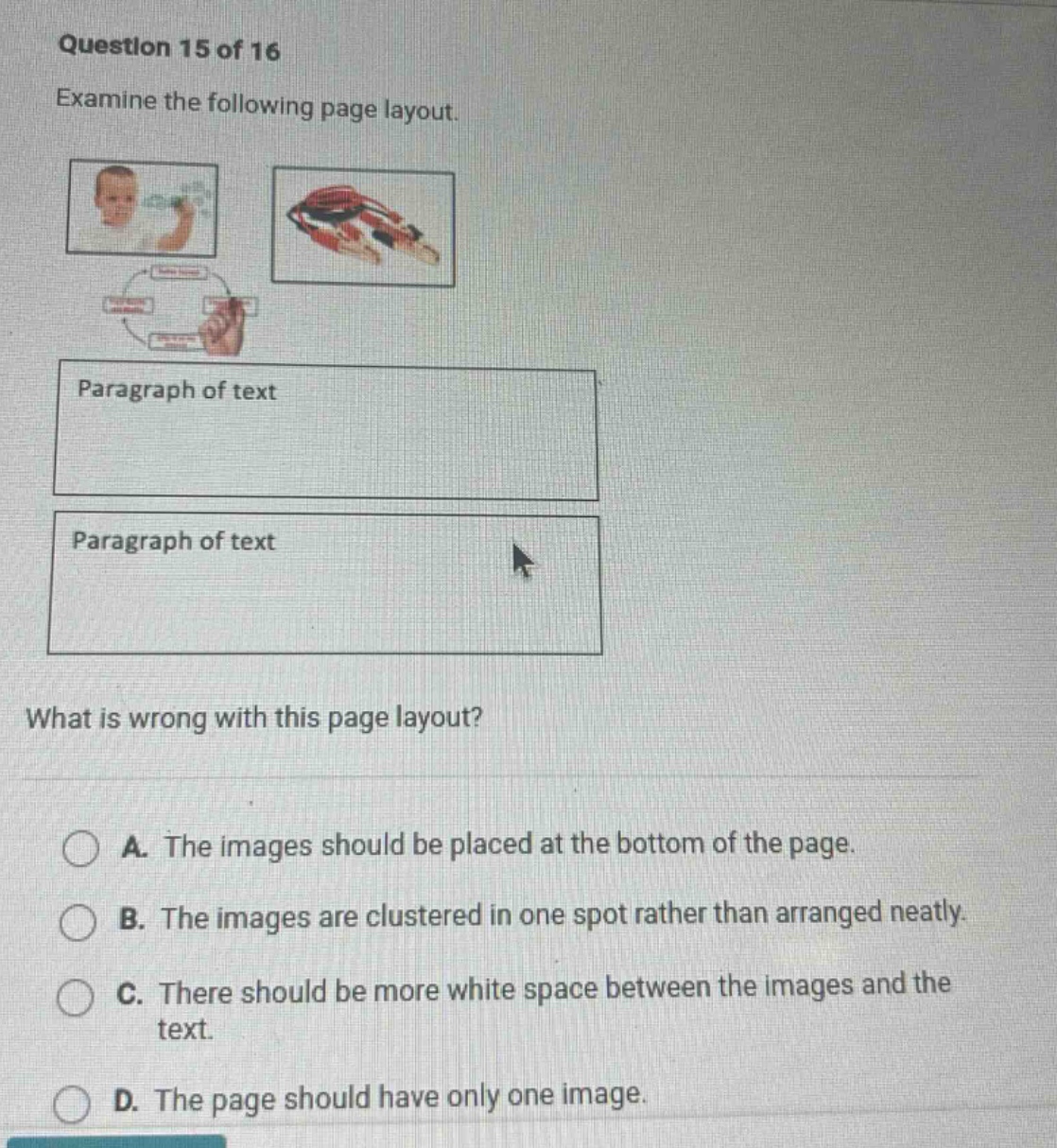 question 15 of 16 examine the following page layout. paragraph of text paragraph of text what is wrong with this page layout? a. the images should be placed at the bottom of the page. b. the images are clustered in one spot rather than arranged neatly. c. there should be more white space between the images and the text. d. the page should have only one image.