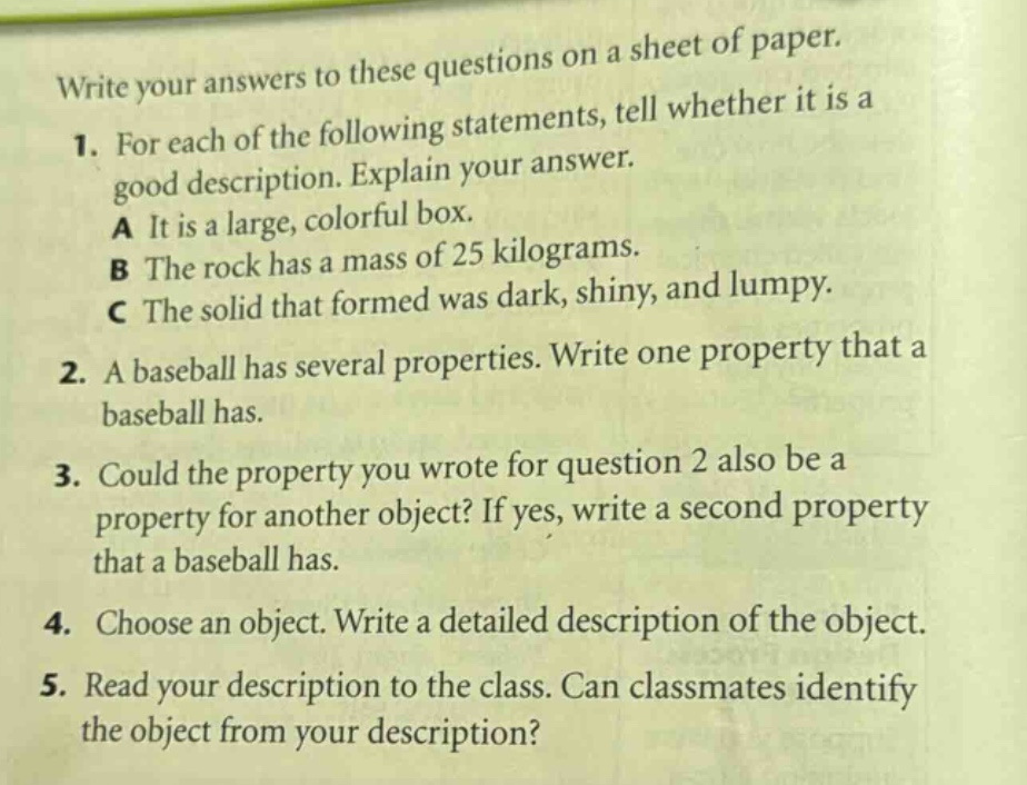 write your answers to these questions on a sheet of paper. 1. for each of the following statements, tell whether it is a good description. explain your answer. a it is a large, colorful box. b the rock has a mass of 25 kilograms. c the solid that formed was dark, shiny, and lumpy. 2. a baseball has several properties. write one property that a baseball has. 3. could the property you wrote for question 2 also be a property for another object? if yes, write a second property that a baseball has. 4. choose an object. write a detailed description of the object. 5. read your description to the class. can classmates identify the object from your description?