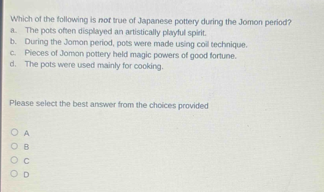 which of the following is not true of japanese pottery during the jomon period? a. the pots often displayed an artistically playful spirit. b. during the jomon period, pots were made using coil technique. c. pieces of jomon pottery held magic powers of good fortune. d. the pots were used mainly for cooking. please select the best answer from the choices provided o a o b o c o d