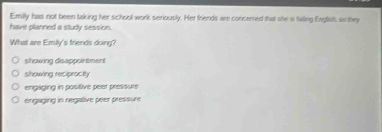 emily has not been taking her school work seriously. her friends are concerned that she is failing english, so they have planned a study session. what are emilys friends doing? showing disappointment showing reciprocity engaging in positive peer pressure engaging in negative peer pressure