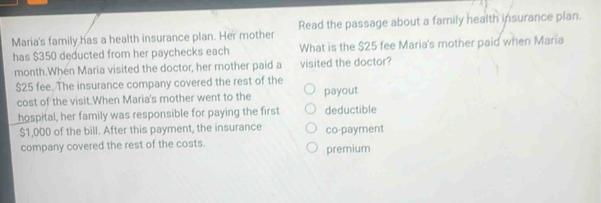 marias family has a health insurance plan. her mother has $350 deducted from her paychecks each month. when maria visited the doctor, her mother paid a $25 fee. the insurance company covered the rest of the cost of the visit. when marias mother went to the hospital, her family was responsible for paying the first $1,000 of the bill. after this payment, the insurance company covered the rest of the costs. read the passage about a family health insurance plan. what is the $25 fee marias mother paid when maria visited the doctor? payout deductible co - payment premium