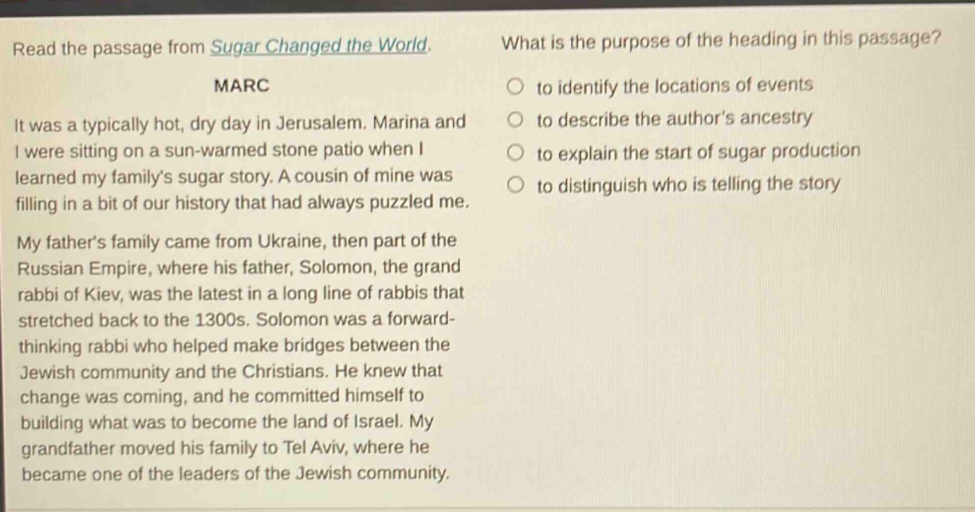 read the passage from sugar changed the world. marc it was a typically hot, dry day in jerusalem. marina and i were sitting on a sun - warmed stone patio when i learned my family’s sugar story. a cousin of mine was filling in a bit of our history that had always puzzled me. my father’s family came from ukraine, then part of the russian empire, where his father, solomon, the grand rabbi of kiev, was the latest in a long line of rabbis that stretched back to the 1300s. solomon was a forward - thinking rabbi who helped make bridges between the jewish community and the christians. he knew that change was coming, and he committed himself to building what was to become the land of israel. my grandfather moved his family to tel aviv, where he became one of the leaders of the jewish community. what is the purpose of the heading in this passage? to identify the locations of events to describe the author’s ancestry to explain the start of sugar production to distinguish who is telling the story