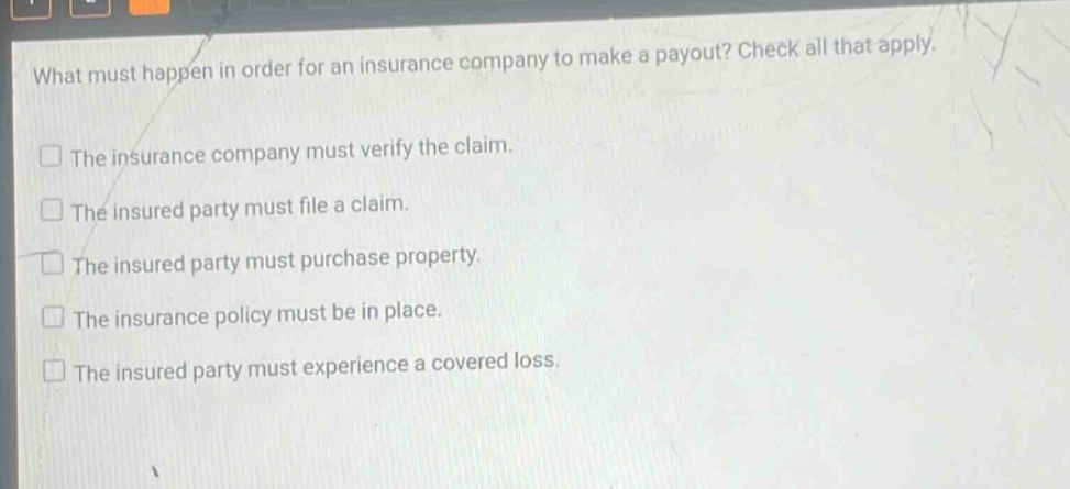 what must happen in order for an insurance company to make a payout? check all that apply. the insurance company must verify the claim. the insured party must file a claim. the insured party must purchase property. the insurance policy must be in place. the insured party must experience a covered loss.