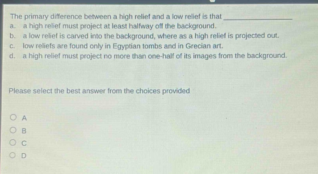 the primary difference between a high relief and a low relief is that a. a high relief must project at least halfway off the background. b. a low relief is carved into the background, where as a high relief is projected out. c. low reliefs are found only in egyptian tombs and in grecian art. d. a high relief must project no more than one - half of its images from the background. please select the best answer from the choices provided a b c d