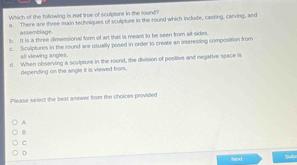 which of the following is not true of sculpture in the round? a. there are three main techniques of sculpture in the round which include, casting, carving, and assemblage. b. it is a three dimensional form of art that is meant to be seen from all sides. c. sculptures in the round are usually posed in order to create an interesting composition from all viewing angles. d. when observing a sculpture in the round, the division of positive and negative space is depending on the angle it is viewed from. please select the best answer from the choices provided a b c d