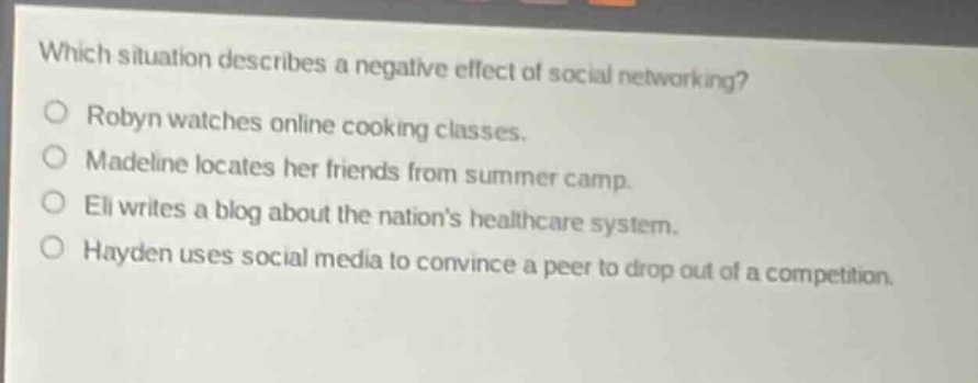 which situation describes a negative effect of social networking?\nrobyn watches online cooking classes.\nmadeline locates her friends from summer camp.\neli writes a blog about the nations healthcare system.\nhayden uses social media to convince a peer to drop out of a competition.