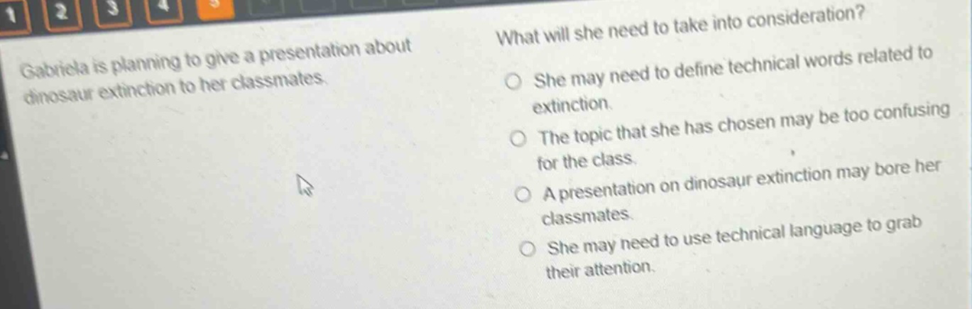 gabriela is planning to give a presentation about dinosaur extinction to her classmates. what will she need to take into consideration? she may need to define technical words related to extinction. the topic that she has chosen may be too confusing for the class. a presentation on dinosaur extinction may bore her classmates. she may need to use technical language to grab their attention.