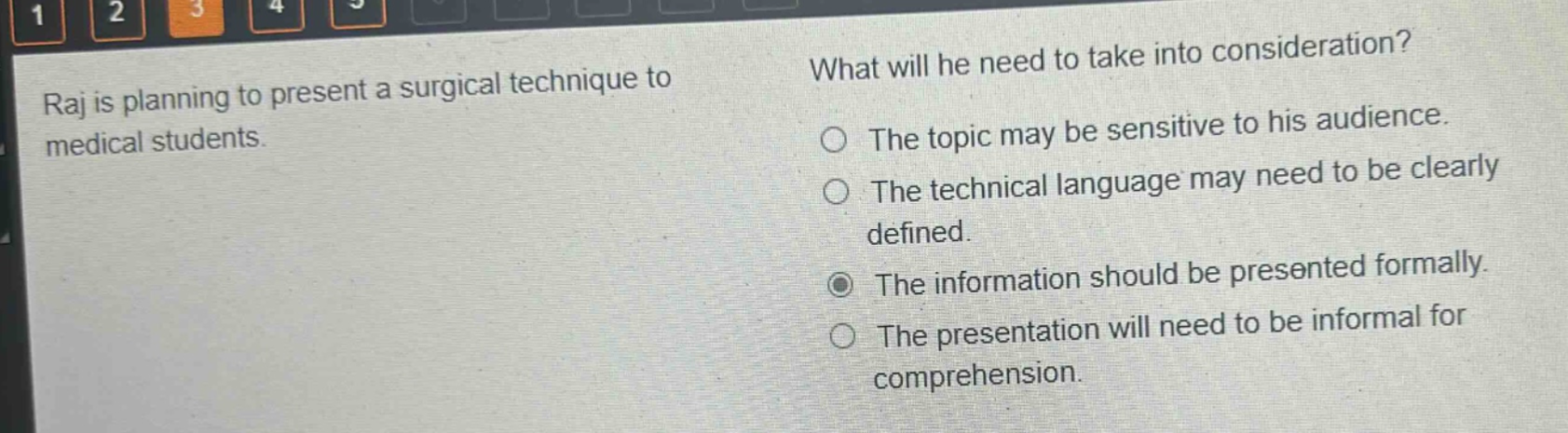 raj is planning to present a surgical technique to medical students. what will he need to take into consideration? the topic may be sensitive to his audience. the technical language may need to be clearly defined. the information should be presented formally. the presentation will need to be informal for comprehension.