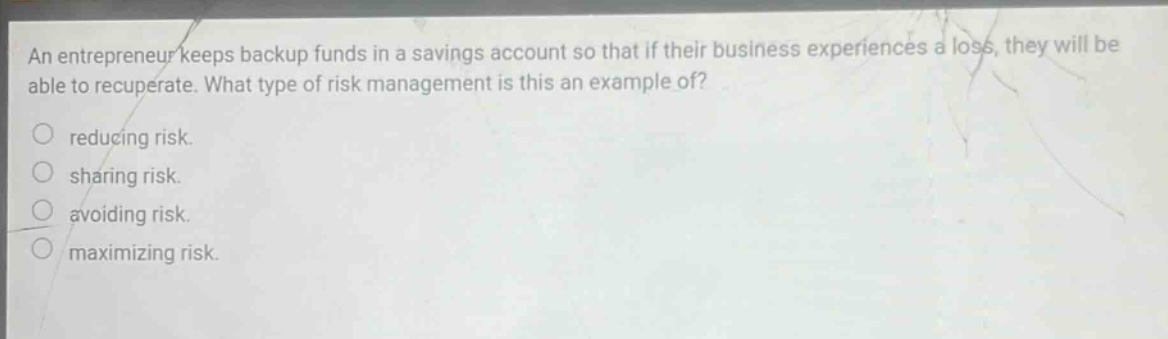 an entrepreneur keeps backup funds in a savings account so that if their business experiences a loss, they will be able to recuperate. what type of risk management is this an example of? reducing risk. sharing risk. avoiding risk. maximizing risk.