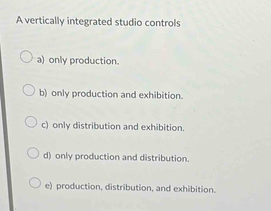 a vertically integrated studio controls\na) only production.\nb) only production and exhibition.\nc) only distribution and exhibition.\nd) only production and distribution.\ne) production, distribution, and exhibition.