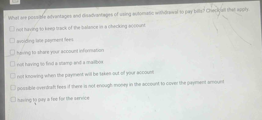 what are possible advantages and disadvantages of using automatic withdrawal to pay bills? check all that apply. not having to keep track of the balance in a checking account avoiding late payment fees having to share your account information not having to find a stamp and a mailbox not knowing when the payment will be taken out of your account possible overdraft fees if there is not enough money in the account to cover the payment amount having to pay a fee for the service