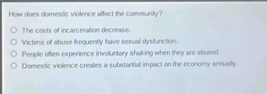 how does domestic violence affect the community?\nthe costs of incarceration decrease.\nvictims of abuse frequently have sexual dysfunction.\npeople often experience involuntary shaking when they are abused.\ndomestic violence creates a substantial impact on the economy annually.