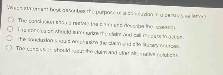 which statement best describes the purpose of a conclusion in a persuasive letter? the conclusion should restate the claim and describe the research. the conclusion should summarize the claim and call readers to action. the conclusion should emphasize the claim and cite literary sources. the conclusion should rebut the claim and offer alternative solutions.