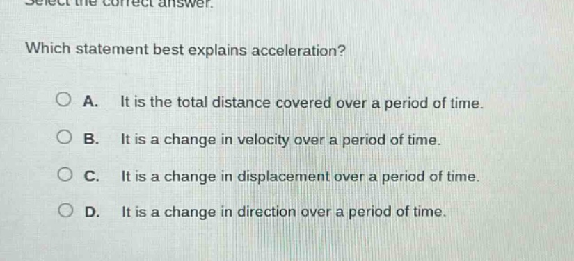 select the correct answer. which statement best explains acceleration? a. it is the total distance covered over a period of time. b. it is a change in velocity over a period of time. c. it is a change in displacement over a period of time. d. it is a change in direction over a period of time.