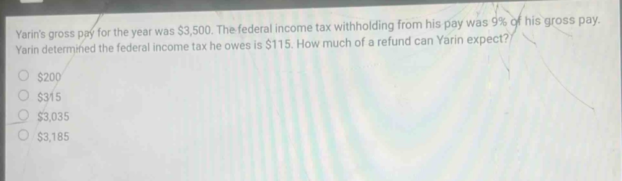 yarins gross pay for the year was $3,500. the federal income tax withholding from his pay was 9% of his gross pay. yarin determined the federal income tax he owes is $115. how much of a refund can yarin expect? $200 $315 $3,035 $3,185