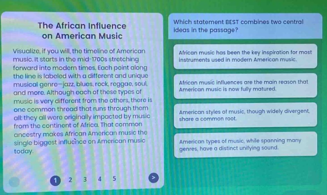 the african influence on american music\nvisualize, if you will, the timeline of american music. it starts in the mid - 1700s stretching forward into modern times. each point along the line is labeled a different and unique musical genre - jazz, blues, rock, reggae, soul, and more. although each of these types of music is very different from the others, there is one common thread that runs through them all: they all were originally impacted by music from the continent of africa. that common ancestry makes african american music the single biggest influence on american music today.\nwhich statement best combines two central ideas in the passage?\nafrican music has been the key inspiration for most instruments used in modern american music.\nafrican music influences are the main reason that american music is now fully matured.\namerican styles of music, though widely divergent, share a common root.\namerican types of music, while spanning many genres, have a distinct unifying sound.