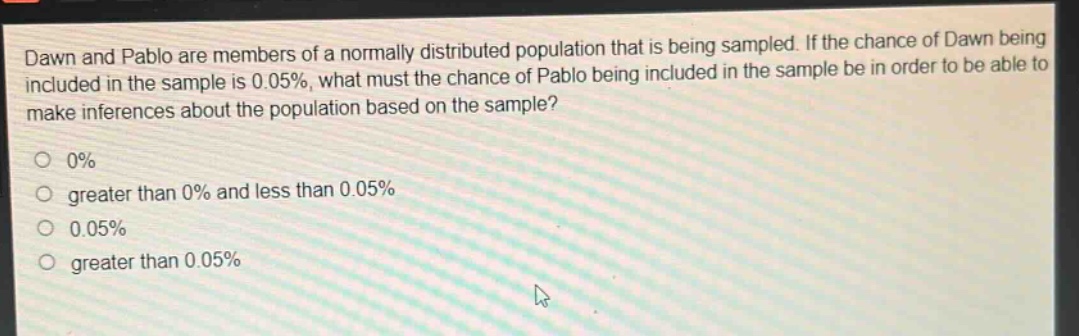 dawn and pablo are members of a normally distributed population that is being sampled. if the chance of dawn being included in the sample is 0.05%, what must the chance of pablo being included in the sample be in order to be able to make inferences about the population based on the sample? 0% greater than 0% and less than 0.05% 0.05% greater than 0.05%