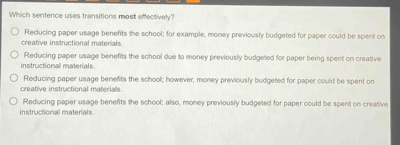 which sentence uses transitions most effectively?\nreducing paper usage benefits the school; for example, money previously budgeted for paper could be spent on creative instructional materials.\nreducing paper usage benefits the school due to money previously budgeted for paper being spent on creative instructional materials.\nreducing paper usage benefits the school; however, money previously budgeted for paper could be spent on creative instructional materials.\nreducing paper usage benefits the school; also, money previously budgeted for paper could be spent on creative instructional materials.