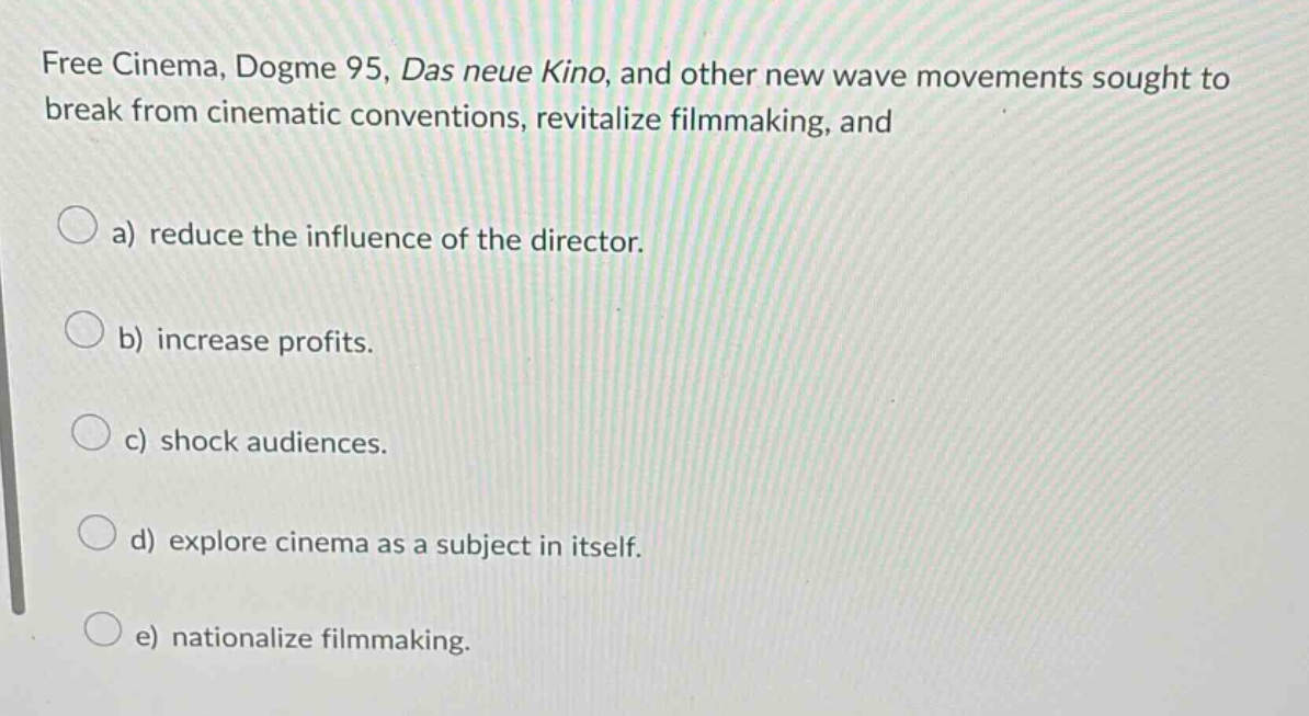 free cinema, dogme 95, das neue kino, and other new wave movements sought to break from cinematic conventions, revitalize filmmaking, and\na) reduce the influence of the director.\nb) increase profits.\nc) shock audiences.\nd) explore cinema as a subject in itself.\ne) nationalize filmmaking.