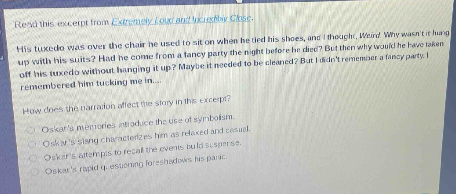 read this excerpt from extremely loud and incredibly close. his tuxedo was over the chair he used to sit on when he tied his shoes, and i thought, weird. why wasnt it hung up with his suits? had he come from a fancy party the night before he died? but then why would he have taken off his tuxedo without hanging it up? maybe it needed to be cleaned? but i didnt remember a fancy party. i remembered him tucking me in.... how does the narration affect the story in this excerpt? oskars memories introduce the use of symbolism. oskars slang characterizes him as relaxed and casual. oskars attempts to recall the events build suspense. oskars rapid questioning foreshadows his panic.