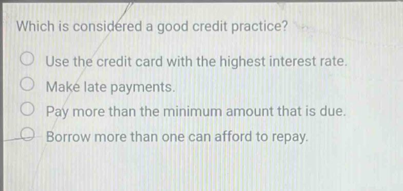 which is considered a good credit practice? use the credit card with the highest interest rate. make late payments. pay more than the minimum amount that is due. borrow more than one can afford to repay.
