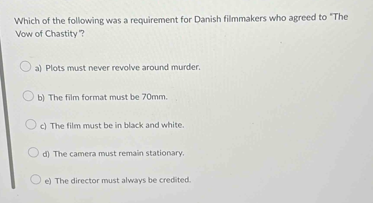 which of the following was a requirement for danish filmmakers who agreed to \the vow of chastity\? a) plots must never revolve around murder. b) the film format must be 70mm. c) the film must be in black and white. d) the camera must remain stationary. e) the director must always be credited.