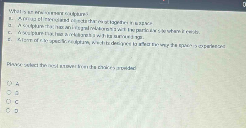 what is an environment sculpture? a. a group of interrelated objects that exist together in a space. b. a sculpture that has an integral relationship with the particular site where it exists. c. a sculpture that has a relationship with its surroundings. d. a form of site specific sculpture, which is designed to affect the way the space is experienced. please select the best answer from the choices provided a b c d