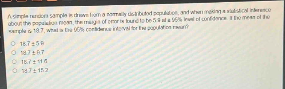 a simple random sample is drawn from a normally distributed population, and when making a statistical inference about the population mean, the margin of error is found to be 5.9 at a 95% level of confidence. if the mean of the sample is 18.7, what is the 95% confidence interval for the population mean?\no 18.7 ± 5.9\no 18.7 ± 9.7\no 18.7 ± 11.6\no 18.7 ± 15.2