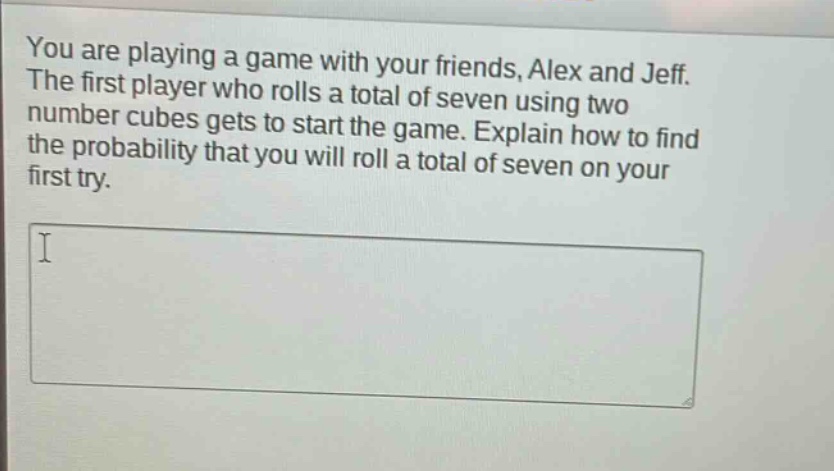 you are playing a game with your friends, alex and jeff. the first player who rolls a total of seven using two number cubes gets to start the game. explain how to find the probability that you will roll a total of seven on your first try.