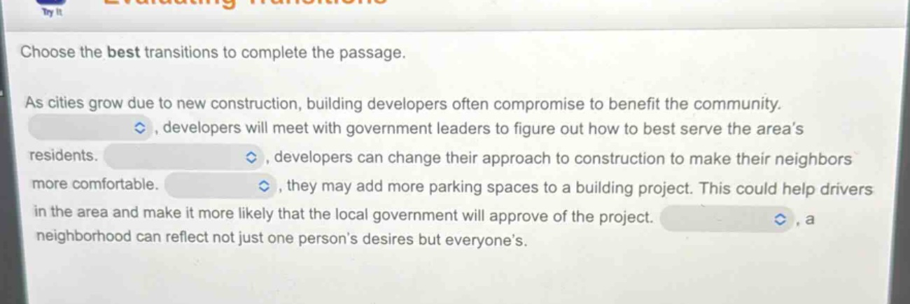 choose the best transitions to complete the passage. as cities grow due to new construction, building developers often compromise to benefit the community. , developers will meet with government leaders to figure out how to best serve the area’s residents. , developers can change their approach to construction to make their neighbors more comfortable. , they may add more parking spaces to a building project. this could help drivers in the area and make it more likely that the local government will approve of the project. , a neighborhood can reflect not just one person’s desires but everyone’s.