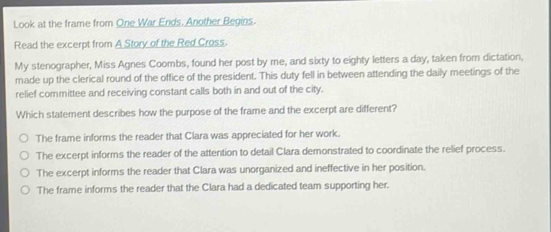 look at the frame from one war ends, another begins. read the excerpt from a story of the red cross. my stenographer, miss agnes coombs, found her post by me, and sixty to eighty letters a day, taken from dictation, made up the clerical round of the office of the president. this duty fell in between attending the daily meetings of the relief committee and receiving constant calls both in and out of the city. which statement describes how the purpose of the frame and the excerpt are different? the frame informs the reader that clara was appreciated for her work. the excerpt informs the reader of the attention to detail clara demonstrated to coordinate the relief process. the excerpt informs the reader that clara was unorganized and ineffective in her position. the frame informs the reader that the clara had a dedicated team supporting her.